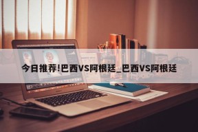 今日推荐!巴西VS阿根廷_巴西VS阿根廷