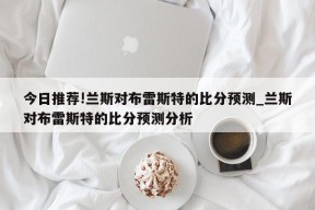 今日推荐!兰斯对布雷斯特的比分预测_兰斯对布雷斯特的比分预测分析