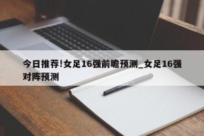 今日推荐!女足16强前瞻预测_女足16强对阵预测