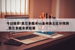 今日推荐!奥兰多魔术vs金州勇士比分预测_奥兰多魔术季后赛