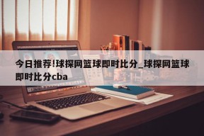 今日推荐!球探网篮球即时比分_球探网篮球即时比分cba