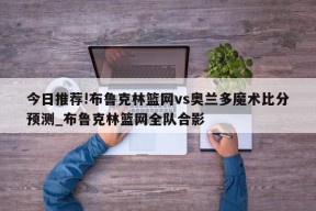 今日推荐!布鲁克林篮网vs奥兰多魔术比分预测_布鲁克林篮网全队合影