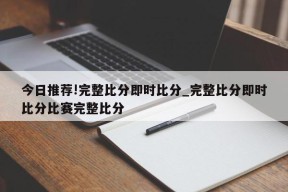 今日推荐!完整比分即时比分_完整比分即时比分比赛完整比分