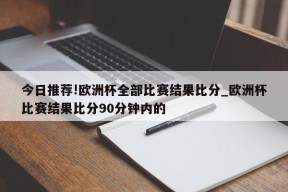 今日推荐!欧洲杯全部比赛结果比分_欧洲杯比赛结果比分90分钟内的