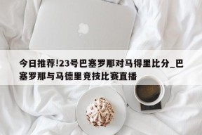 今日推荐!23号巴塞罗那对马得里比分_巴塞罗那与马德里竞技比赛直播