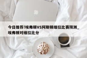 今日推荐!埃弗顿VS阿斯顿维拉比赛预测_埃弗顿对维拉比分