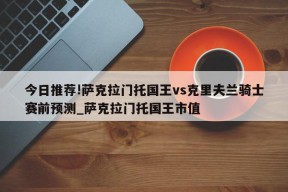 今日推荐!萨克拉门托国王vs克里夫兰骑士赛前预测_萨克拉门托国王市值