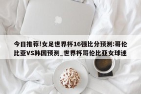 今日推荐!女足世界杯16强比分预测:哥伦比亚VS韩国预测_世界杯哥伦比亚女球迷