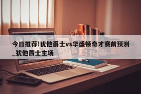 今日推荐!犹他爵士vs华盛顿奇才赛前预测_犹他爵士主场