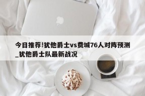 今日推荐!犹他爵士vs费城76人对阵预测_犹他爵士队最新战况