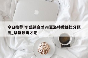 今日推荐!华盛顿奇才vs夏洛特黄蜂比分预测_华盛顿奇才吧