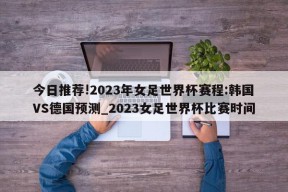 今日推荐!2023年女足世界杯赛程:韩国VS德国预测_2023女足世界杯比赛时间