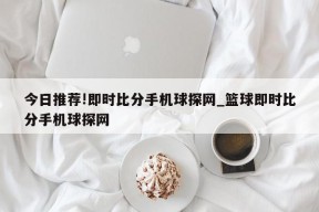 今日推荐!即时比分手机球探网_篮球即时比分手机球探网