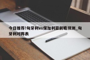 今日推荐!匈牙利vs保加利亚前瞻预测_匈牙利对阵表