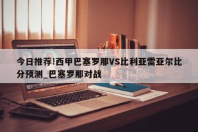 今日推荐!西甲巴塞罗那VS比利亚雷亚尔比分预测_巴塞罗那对战