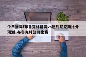 今日推荐!布鲁克林篮网vs纽约尼克斯比分预测_布鲁克林篮网比赛