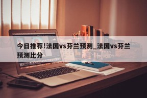 今日推荐!法国vs芬兰预测_法国vs芬兰预测比分