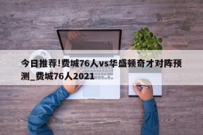 今日推荐!费城76人vs华盛顿奇才对阵预测_费城76人2021