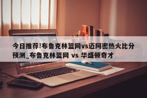 今日推荐!布鲁克林篮网vs迈阿密热火比分预测_布鲁克林篮网 vs 华盛顿奇才