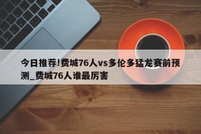 今日推荐!费城76人vs多伦多猛龙赛前预测_费城76人谁最厉害