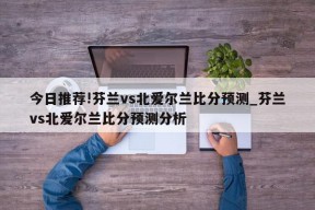 今日推荐!芬兰vs北爱尔兰比分预测_芬兰vs北爱尔兰比分预测分析