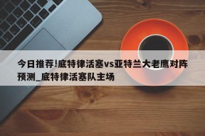 今日推荐!底特律活塞vs亚特兰大老鹰对阵预测_底特律活塞队主场