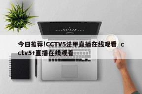 今日推荐!CCTV5法甲直播在线观看_cctv5+直播在线观看