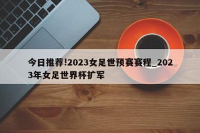 今日推荐!2023女足世预赛赛程_2023年女足世界杯扩军