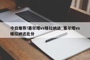 今日推荐!塞尔塔vs格拉纳达_塞尔塔vs格拉纳达比分