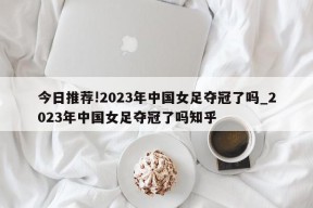 今日推荐!2023年中国女足夺冠了吗_2023年中国女足夺冠了吗知乎