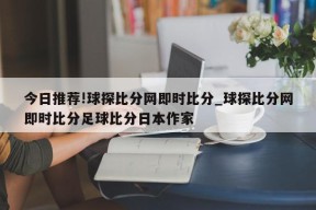 今日推荐!球探比分网即时比分_球探比分网即时比分足球比分日本作家