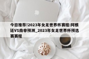 今日推荐!2023年女足世界杯赛程:阿根廷VS南非预测_2023年女足世界杯预选赛赛程