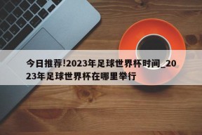 今日推荐!2023年足球世界杯时间_2023年足球世界杯在哪里举行