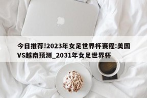 今日推荐!2023年女足世界杯赛程:美国VS越南预测_2031年女足世界杯