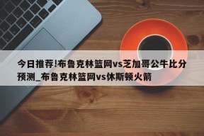 今日推荐!布鲁克林篮网vs芝加哥公牛比分预测_布鲁克林篮网vs休斯顿火箭