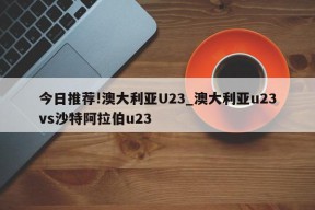 今日推荐!澳大利亚U23_澳大利亚u23vs沙特阿拉伯u23