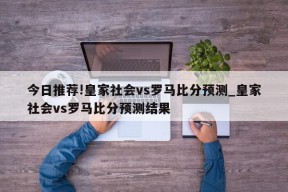 今日推荐!皇家社会vs罗马比分预测_皇家社会vs罗马比分预测结果