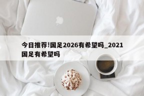 今日推荐!国足2026有希望吗_2021国足有希望吗