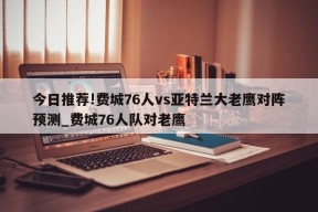 今日推荐!费城76人vs亚特兰大老鹰对阵预测_费城76人队对老鹰