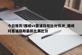 今日推荐!挪威vs塞浦路斯比分预测_挪威对塞浦路斯最新比赛比分