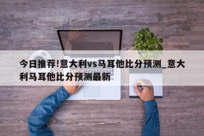 今日推荐!意大利vs马耳他比分预测_意大利马耳他比分预测最新