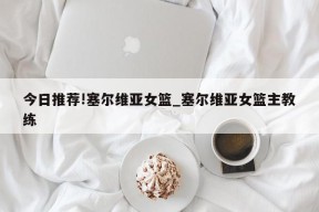 今日推荐!塞尔维亚女篮_塞尔维亚女篮主教练