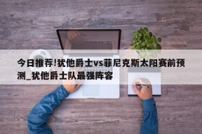 今日推荐!犹他爵士vs菲尼克斯太阳赛前预测_犹他爵士队最强阵容