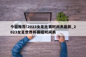 今日推荐!2023女足比赛时间表最新_2023女足世界杯赛程时间表