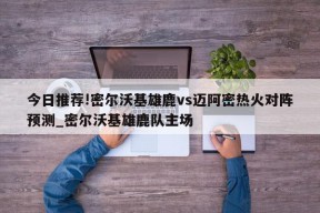 今日推荐!密尔沃基雄鹿vs迈阿密热火对阵预测_密尔沃基雄鹿队主场