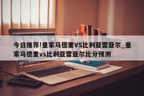 今日推荐!皇家马德里VS比利亚雷亚尔_皇家马德里vs比利亚雷亚尔比分预测