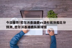 今日推荐!密尔沃基雄鹿vs洛杉矶快船比分预测_密尔沃基雄鹿队新球馆