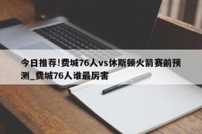 今日推荐!费城76人vs休斯顿火箭赛前预测_费城76人谁最厉害