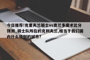 今日推荐!克里夫兰骑士vs奥兰多魔术比分预测_骑士队所在的克利夫兰,相当于我们国内什么级别的城市?