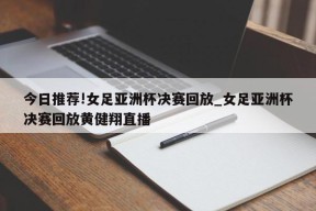 今日推荐!女足亚洲杯决赛回放_女足亚洲杯决赛回放黄健翔直播